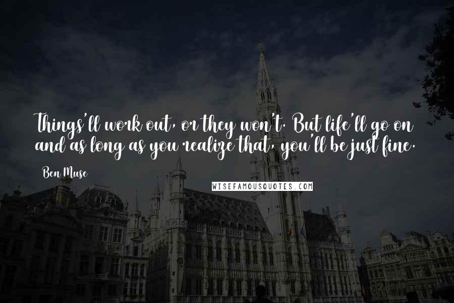 Ben Muse quotes: Things'll work out, or they won't. But life'll go on and as long as you realize that, you'll be just fine. Ben Muse quotes: Things'll work out, or they won't. But life'll go on and as long as you realize that, you'll be just fine.
