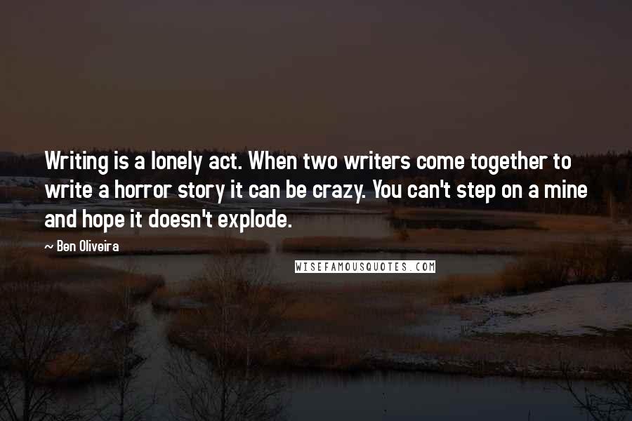 Ben Oliveira quotes: Writing is a lonely act. When two writers come together to write a horror story it can be crazy. You can't step on a mine and hope it doesn't explode. Ben Oliveira quotes: Writing is a lonely act. When two writers come together to write a horror story it can be crazy. You can't step on a mine and hope it doesn't explode.