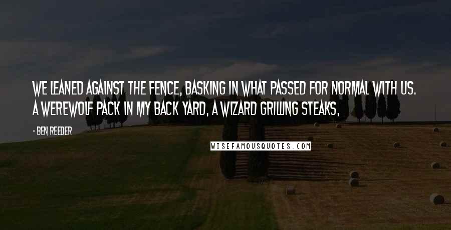 Ben Reeder quotes: we leaned against the fence, basking in what passed for normal with us. A werewolf pack in my back yard, a wizard grilling steaks,