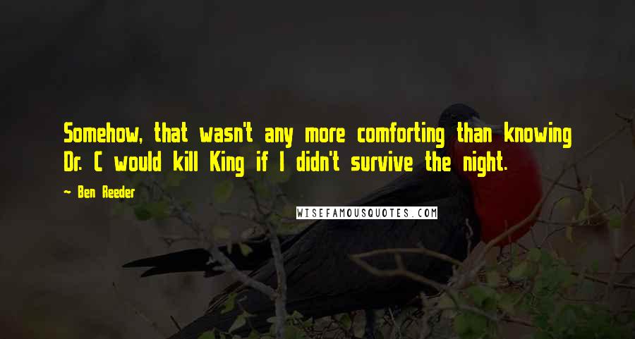 Ben Reeder quotes: Somehow, that wasn't any more comforting than knowing Dr. C would kill King if I didn't survive the night. Ben Reeder quotes: Somehow, that wasn't any more comforting than knowing Dr. C would kill King if I didn't survive the night.