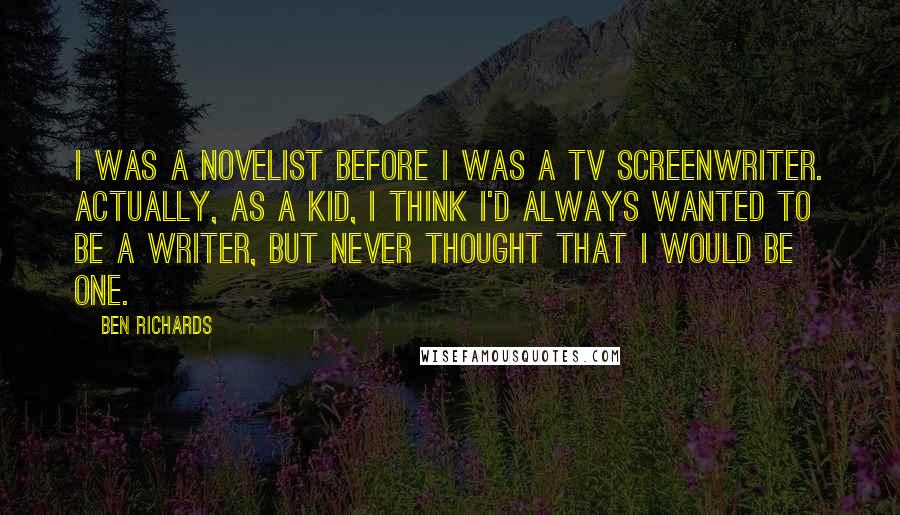 Ben Richards quotes: I was a novelist before I was a TV screenwriter. Actually, as a kid, I think I'd always wanted to be a writer, but never thought that I would be Ben Richards quotes: I was a novelist before I was a TV screenwriter. Actually, as a kid, I think I'd always wanted to be a writer, but never thought that I would be