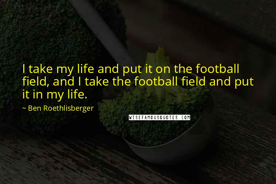 Ben Roethlisberger quotes: I take my life and put it on the football field, and I take the football field and put it in my life.