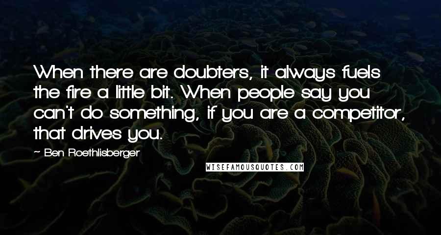 Ben Roethlisberger quotes: When there are doubters, it always fuels the fire a little bit. When people say you can't do something, if you are a competitor, that drives you.