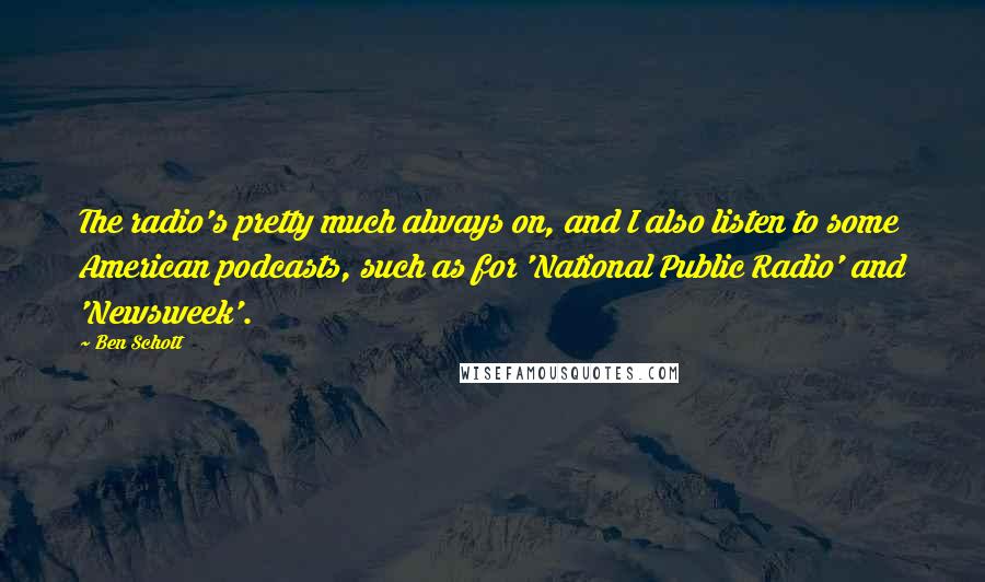 Ben Schott quotes: The radio's pretty much always on, and I also listen to some American podcasts, such as for 'National Public Radio' and 'Newsweek'.