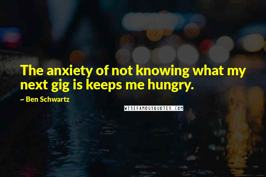 Ben Schwartz quotes: The anxiety of not knowing what my next gig is keeps me hungry.