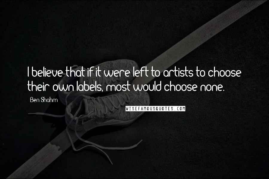 Ben Shahm quotes: I believe that if it were left to artists to choose their own labels, most would choose none.