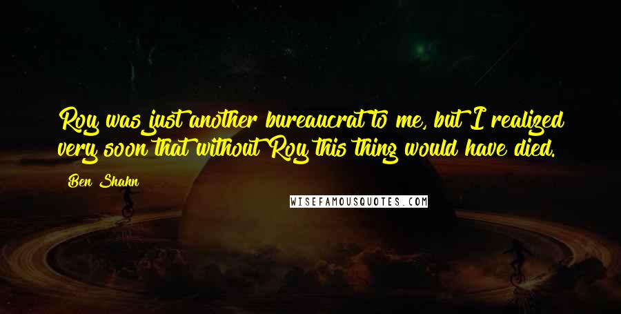 Ben Shahn quotes: Roy was just another bureaucrat to me, but I realized very soon that without Roy this thing would have died.