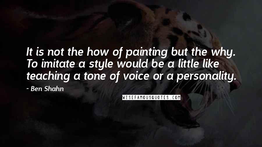 Ben Shahn quotes: It is not the how of painting but the why. To imitate a style would be a little like teaching a tone of voice or a personality.