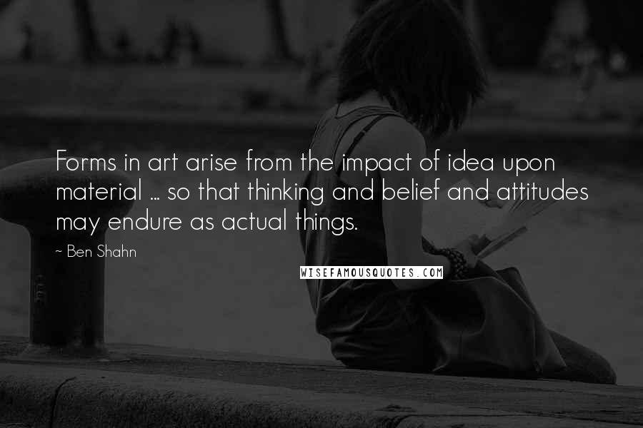 Ben Shahn quotes: Forms in art arise from the impact of idea upon material ... so that thinking and belief and attitudes may endure as actual things. Ben Shahn quotes: Forms in art arise from the impact of idea upon material ... so that thinking and belief and attitudes may endure as actual things.