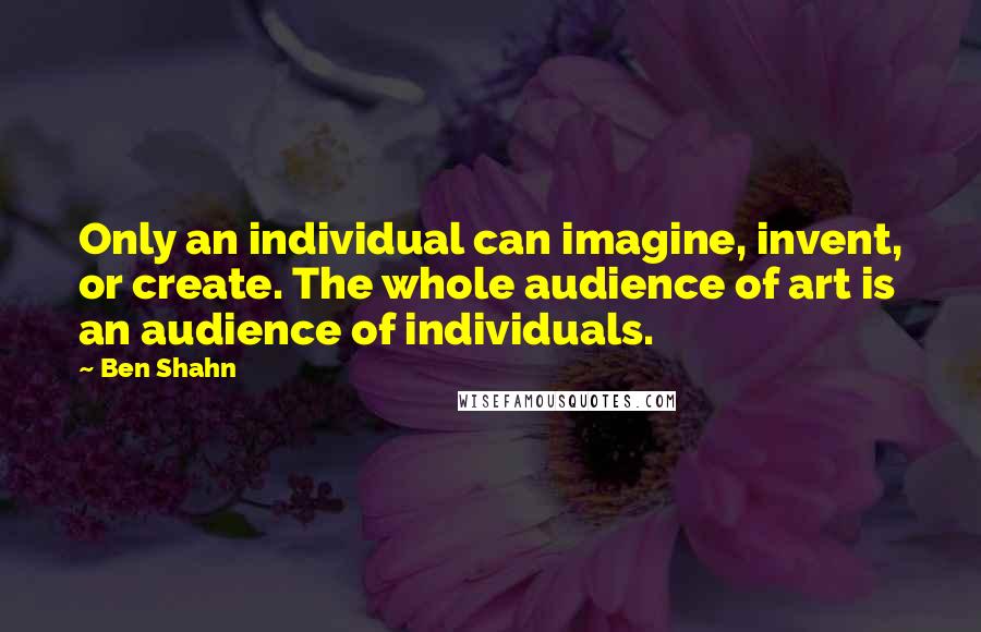 Ben Shahn quotes: Only an individual can imagine, invent, or create. The whole audience of art is an audience of individuals. Ben Shahn quotes: Only an individual can imagine, invent, or create. The whole audience of art is an audience of individuals.