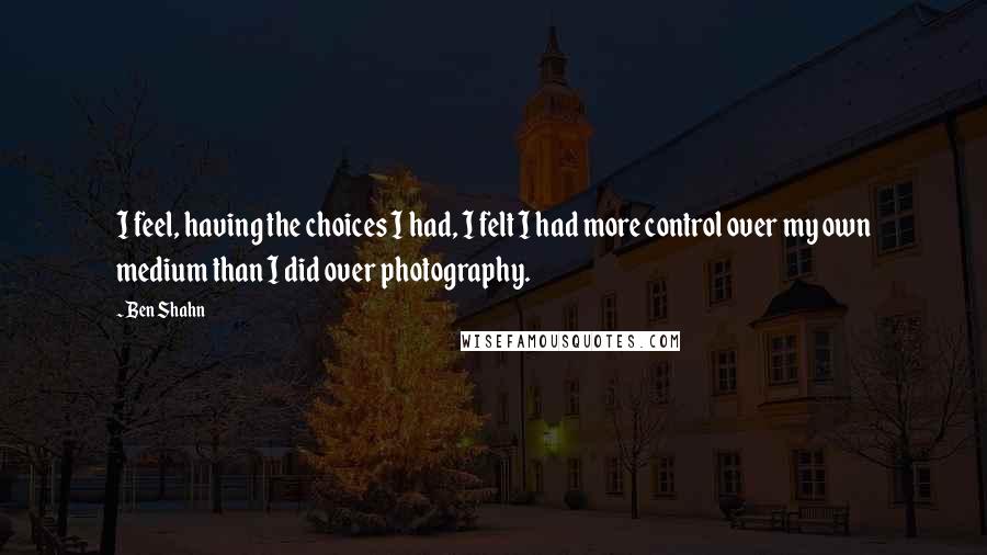 Ben Shahn quotes: I feel, having the choices I had, I felt I had more control over my own medium than I did over photography. Ben Shahn quotes: I feel, having the choices I had, I felt I had more control over my own medium than I did over photography.
