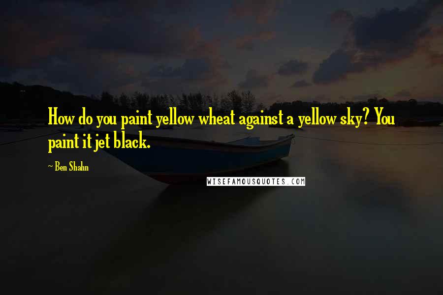 Ben Shahn quotes: How do you paint yellow wheat against a yellow sky? You paint it jet black.