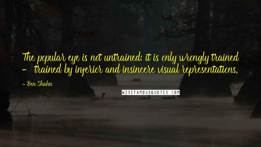 Ben Shahn quotes: The popular eye is not untrained; it is only wrongly trained - trained by inferior and insincere visual representations. Ben Shahn quotes: The popular eye is not untrained; it is only wrongly trained - trained by inferior and insincere visual representations.