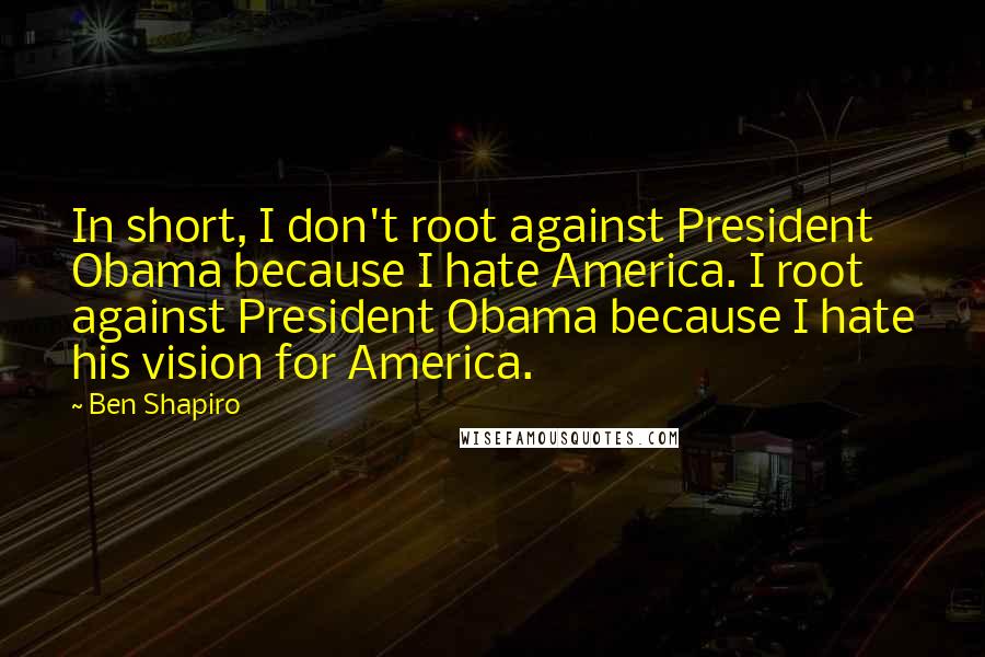 Ben Shapiro quotes: In short, I don't root against President Obama because I hate America. I root against President Obama because I hate his vision for America.