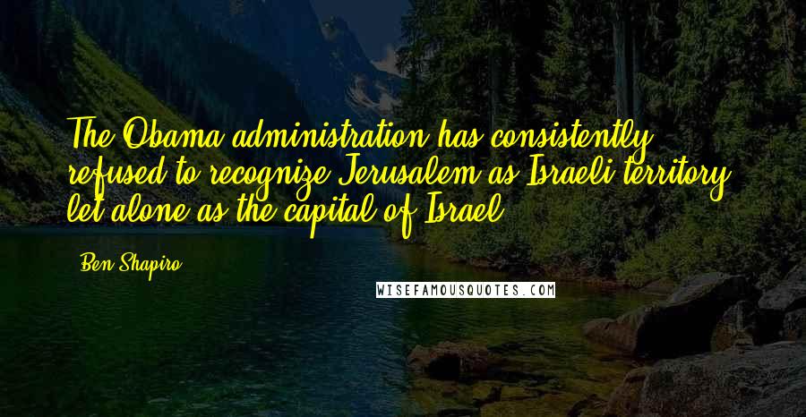 Ben Shapiro quotes: The Obama administration has consistently refused to recognize Jerusalem as Israeli territory, let alone as the capital of Israel.