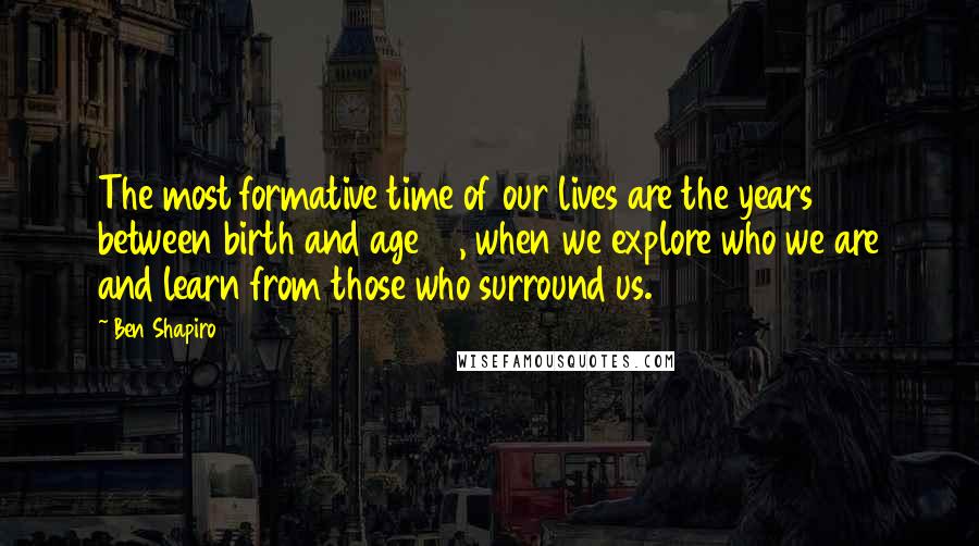 Ben Shapiro quotes: The most formative time of our lives are the years between birth and age 21, when we explore who we are and learn from those who surround us. Ben Shapiro quotes: The most formative time of our lives are the years between birth and age 21, when we explore who we are and learn from those who surround us.