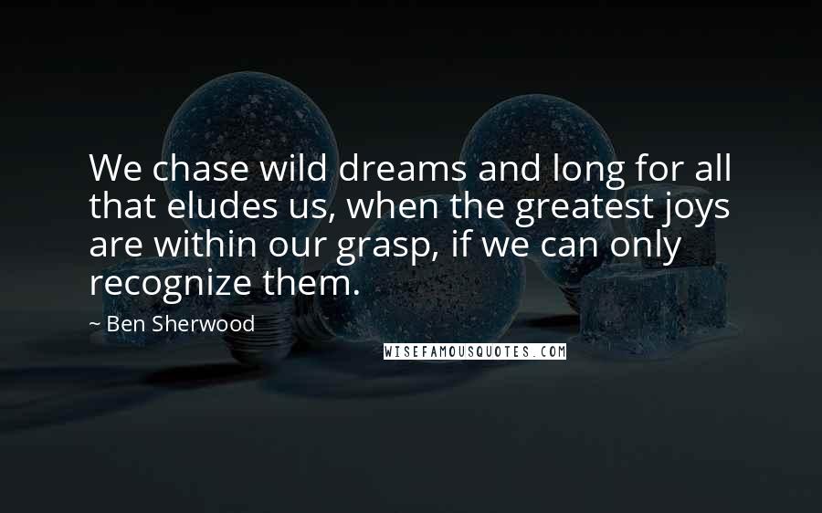 Ben Sherwood quotes: We chase wild dreams and long for all that eludes us, when the greatest joys are within our grasp, if we can only recognize them. Ben Sherwood quotes: We chase wild dreams and long for all that eludes us, when the greatest joys are within our grasp, if we can only recognize them.