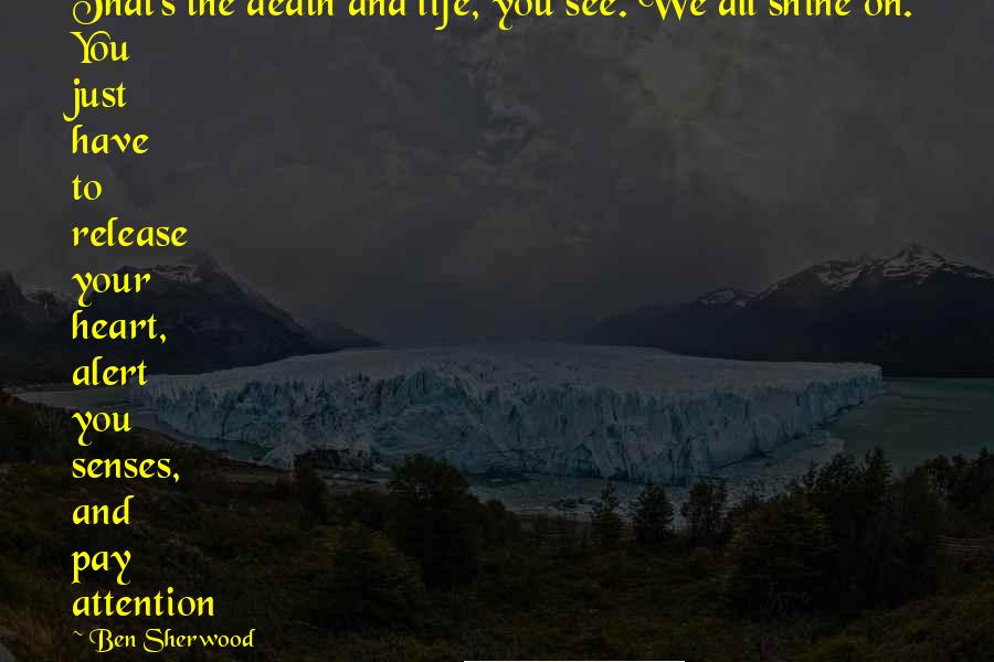 Ben Sherwood quotes: That's the death and life, you see. We all shine on. You just have to release your heart, alert you senses, and pay attention Ben Sherwood quotes: That's the death and life, you see. We all shine on. You just have to release your heart, alert you senses, and pay attention