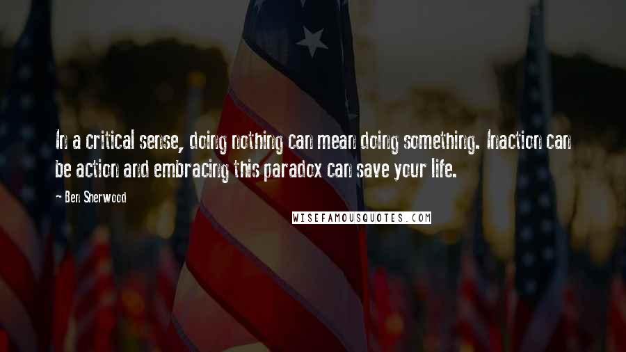 Ben Sherwood quotes: In a critical sense, doing nothing can mean doing something. Inaction can be action and embracing this paradox can save your life. Ben Sherwood quotes: In a critical sense, doing nothing can mean doing something. Inaction can be action and embracing this paradox can save your life.