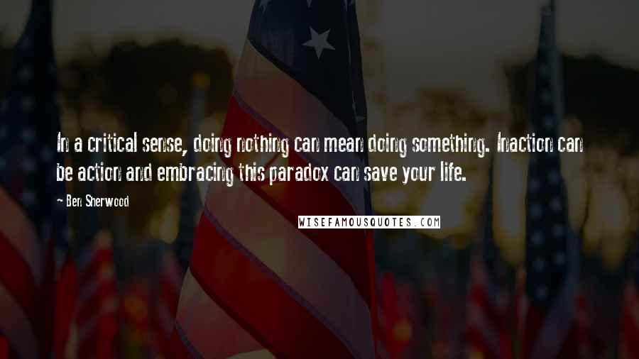 Ben Sherwood quotes: In a critical sense, doing nothing can mean doing something. Inaction can be action and embracing this paradox can save your life.