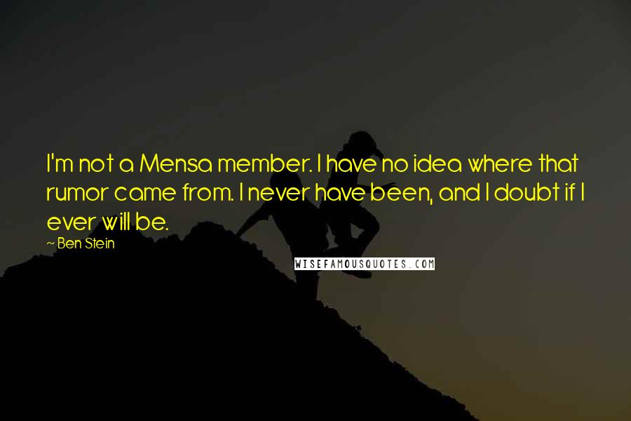 Ben Stein quotes: I'm not a Mensa member. I have no idea where that rumor came from. I never have been, and I doubt if I ever will be.