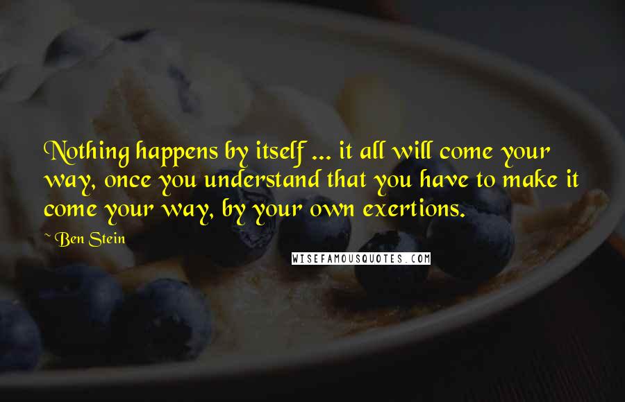 Ben Stein quotes: Nothing happens by itself ... it all will come your way, once you understand that you have to make it come your way, by your own exertions.