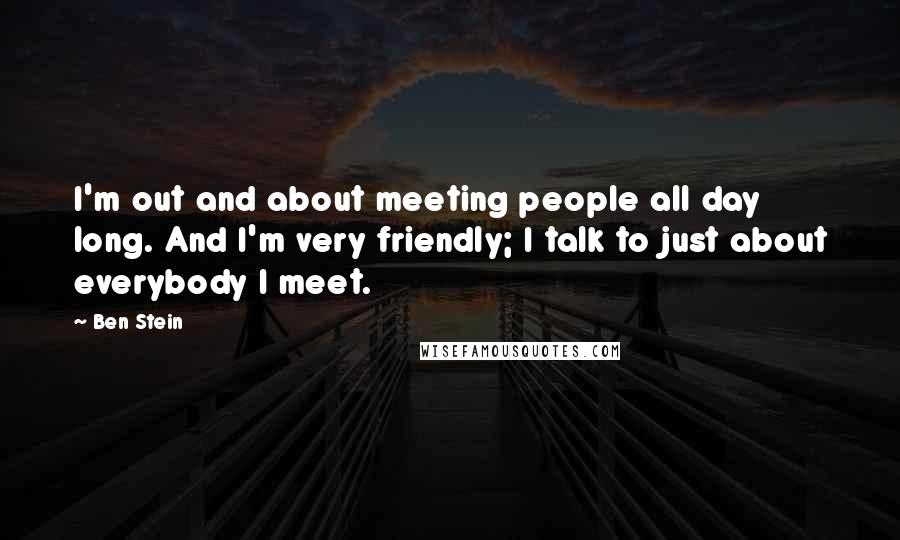 Ben Stein quotes: I'm out and about meeting people all day long. And I'm very friendly; I talk to just about everybody I meet.