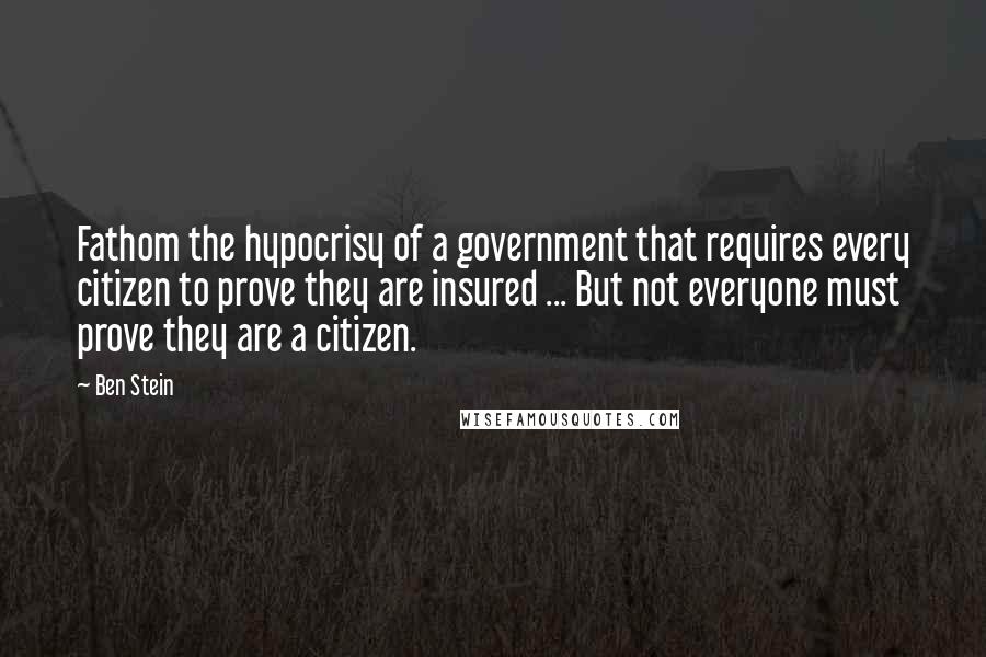 Ben Stein quotes: Fathom the hypocrisy of a government that requires every citizen to prove they are insured ... But not everyone must prove they are a citizen.