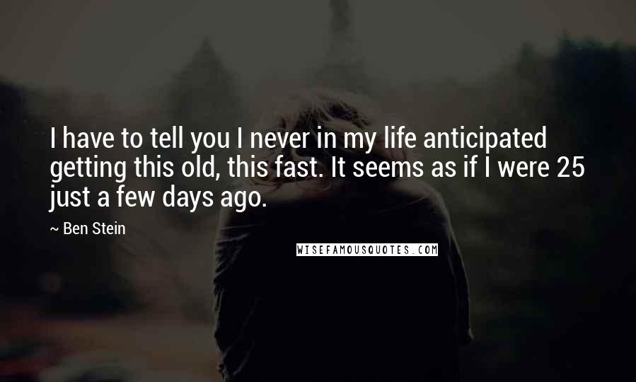 Ben Stein quotes: I have to tell you I never in my life anticipated getting this old, this fast. It seems as if I were 25 just a few days ago.