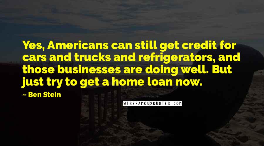 Ben Stein quotes: Yes, Americans can still get credit for cars and trucks and refrigerators, and those businesses are doing well. But just try to get a home loan now.