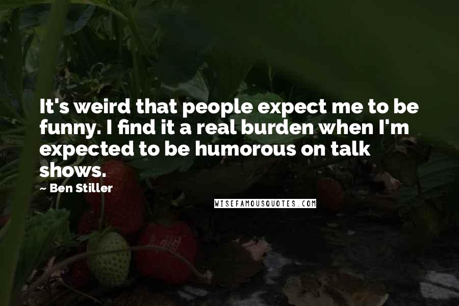 Ben Stiller quotes: It's weird that people expect me to be funny. I find it a real burden when I'm expected to be humorous on talk shows.