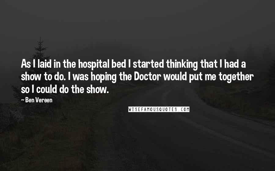 Ben Vereen quotes: As I laid in the hospital bed I started thinking that I had a show to do. I was hoping the Doctor would put me together so I could do Ben Vereen quotes: As I laid in the hospital bed I started thinking that I had a show to do. I was hoping the Doctor would put me together so I could do