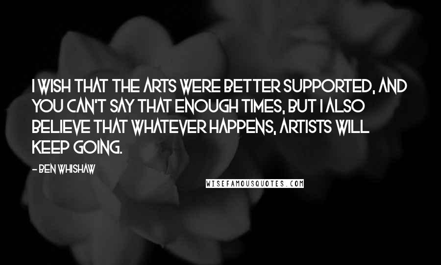 Ben Whishaw quotes: I wish that the arts were better supported, and you can't say that enough times, but I also believe that whatever happens, artists will keep going.