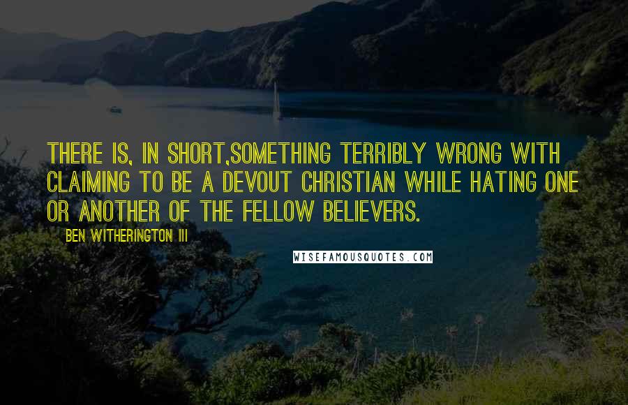 Ben Witherington III quotes: There is, in short,something terribly wrong with claiming to be a devout Christian while hating one or another of the fellow believers.