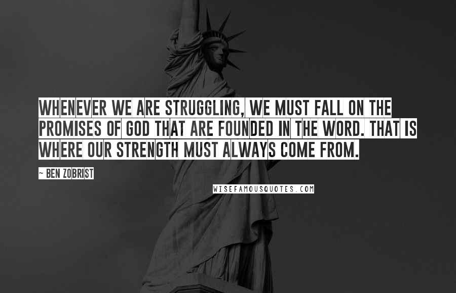 Ben Zobrist quotes: Whenever we are struggling, we must fall on the promises of God that are founded in the Word. That is where our strength must always come from. Ben Zobrist quotes: Whenever we are struggling, we must fall on the promises of God that are founded in the Word. That is where our strength must always come from.