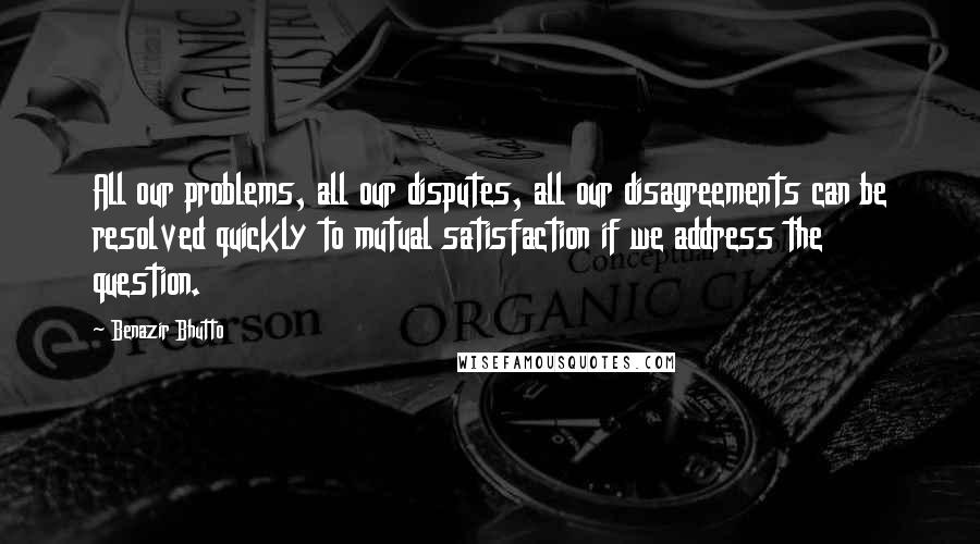 Benazir Bhutto quotes: All our problems, all our disputes, all our disagreements can be resolved quickly to mutual satisfaction if we address the question.