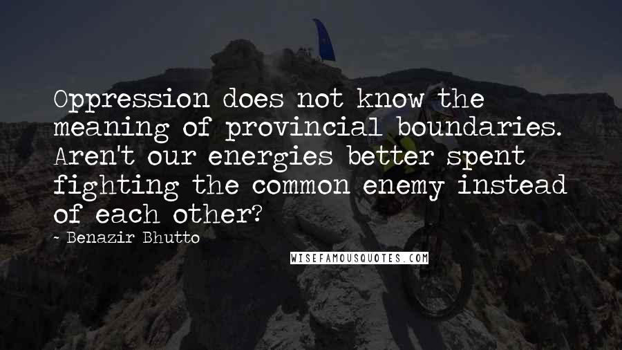 Benazir Bhutto quotes: Oppression does not know the meaning of provincial boundaries. Aren't our energies better spent fighting the common enemy instead of each other?