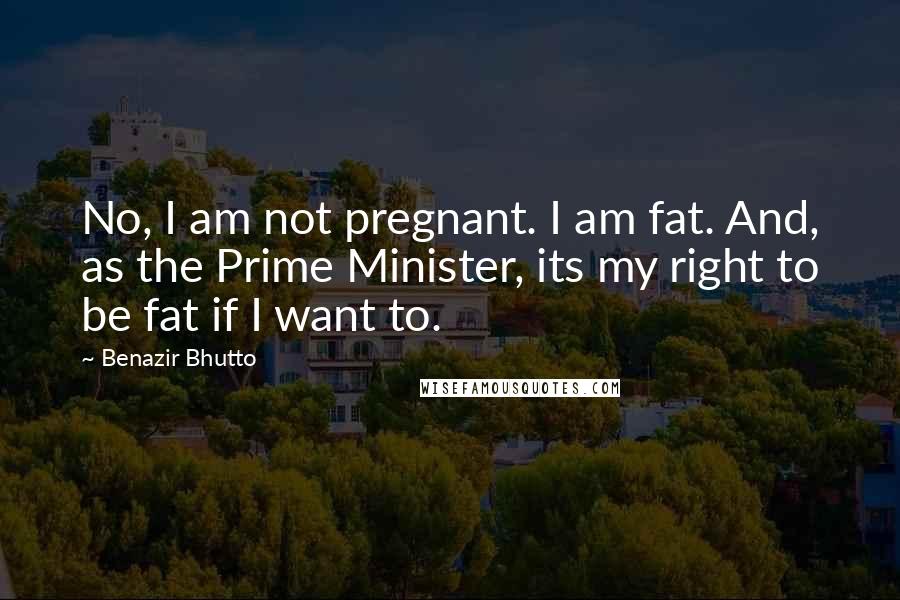 Benazir Bhutto quotes: No, I am not pregnant. I am fat. And, as the Prime Minister, its my right to be fat if I want to.