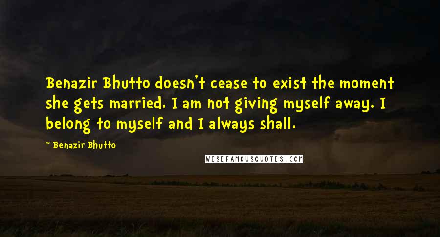 Benazir Bhutto quotes: Benazir Bhutto doesn't cease to exist the moment she gets married. I am not giving myself away. I belong to myself and I always shall.