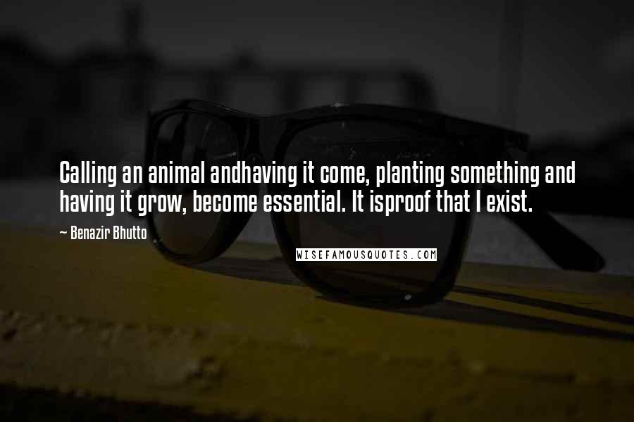 Benazir Bhutto quotes: Calling an animal andhaving it come, planting something and having it grow, become essential. It isproof that I exist.