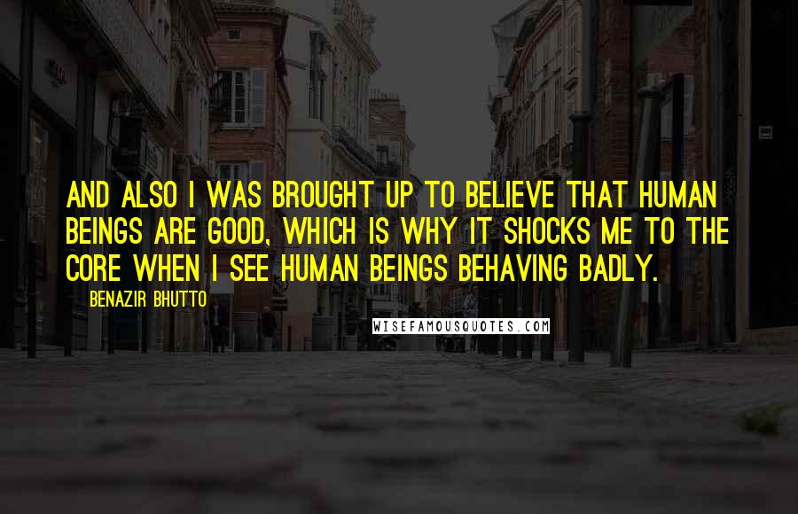 Benazir Bhutto quotes: And also I was brought up to believe that human beings are good, which is why it shocks me to the core when I see human beings behaving badly.