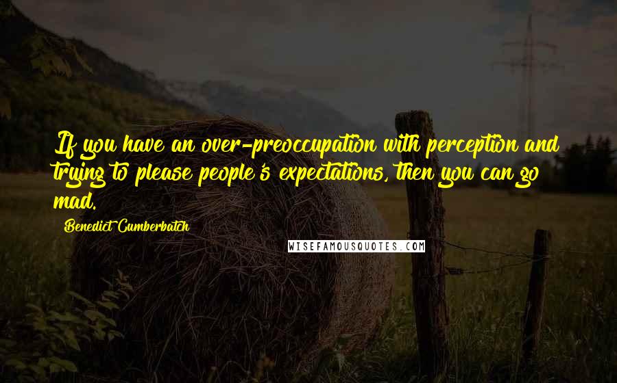 Benedict Cumberbatch quotes: If you have an over-preoccupation with perception and trying to please people's expectations, then you can go mad.
