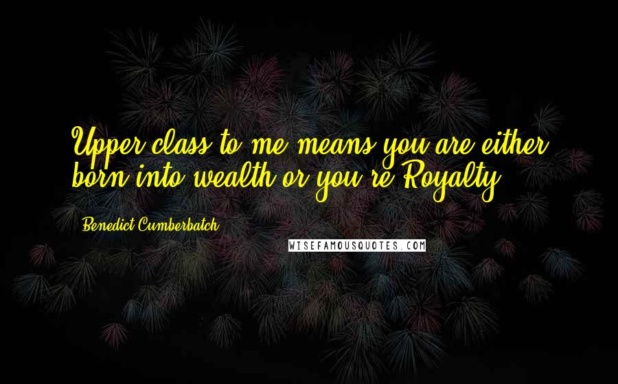 Benedict Cumberbatch quotes: Upper class to me means you are either born into wealth or you're Royalty.