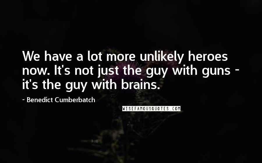 Benedict Cumberbatch quotes: We have a lot more unlikely heroes now. It's not just the guy with guns - it's the guy with brains.
