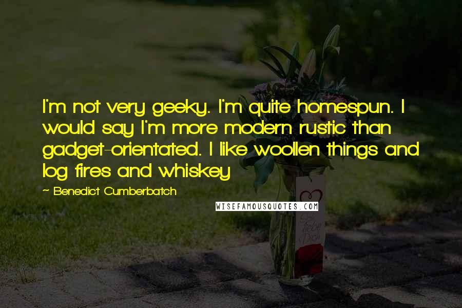 Benedict Cumberbatch quotes: I'm not very geeky. I'm quite homespun. I would say I'm more modern rustic than gadget-orientated. I like woollen things and log fires and whiskey