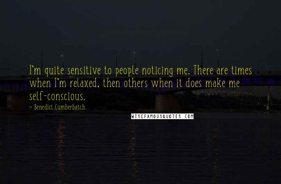 Benedict Cumberbatch quotes: I'm quite sensitive to people noticing me. There are times when I'm relaxed, then others when it does make me self-conscious.