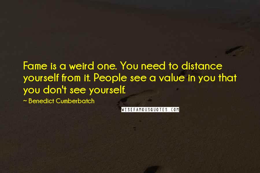 Benedict Cumberbatch quotes: Fame is a weird one. You need to distance yourself from it. People see a value in you that you don't see yourself.