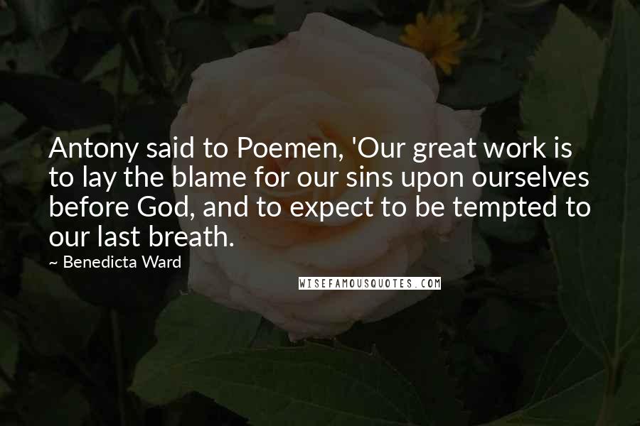 Benedicta Ward quotes: Antony said to Poemen, 'Our great work is to lay the blame for our sins upon ourselves before God, and to expect to be tempted to our last breath.