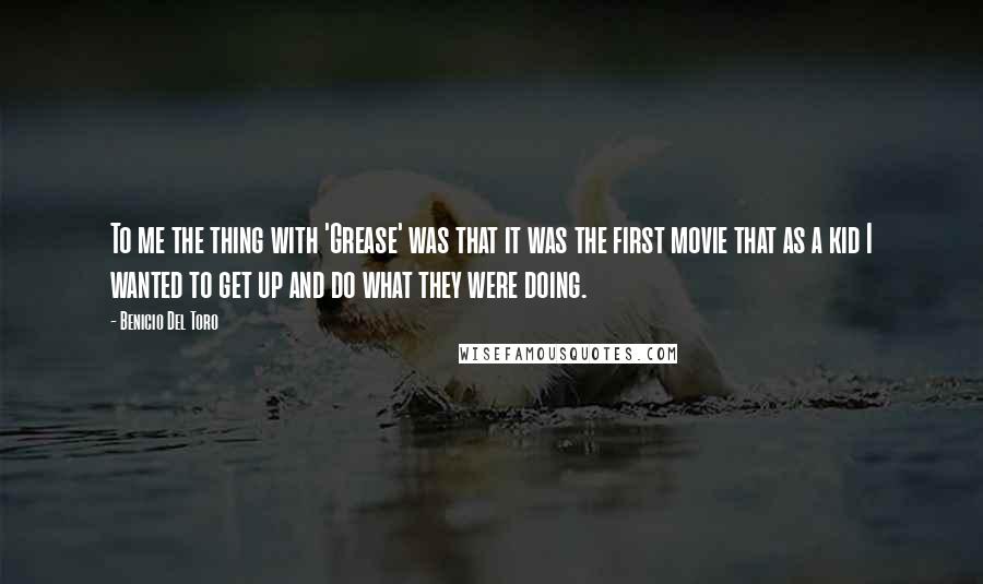 Benicio Del Toro quotes: To me the thing with 'Grease' was that it was the first movie that as a kid I wanted to get up and do what they were doing.