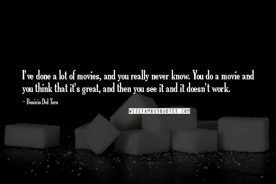 Benicio Del Toro quotes: I've done a lot of movies, and you really never know. You do a movie and you think that it's great, and then you see it and it doesn't work. Benicio Del Toro quotes: I've done a lot of movies, and you really never know. You do a movie and you think that it's great, and then you see it and it doesn't work.